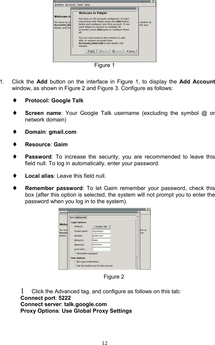 12  Figure 1  1. Click the Add button on the interface in Figure 1, to display the Add Account window, as shown in Figure 2 and Figure 3. Configure as follows: ♦  Protocol: Google Talk ♦  Screen name: Your Google Talk username (excluding the symbol @ or network domain) ♦  Domain: gmail.com ♦  Resource: Gaim ♦  Password: To increase the security, you are recommended to leave this field null. To log in automatically, enter your password. ♦  Local alias: Leave this field null. ♦  Remember password: To let Gaim remember your password, check this box (after this option is selected, the system will not prompt you to enter the password when you log in to the system).                                         Figure 2  1  Click the Advanced tag, and configure as follows on this tab: Connect port: 5222  Connect server: talk.google.com  Proxy Options: Use Global Proxy Settings 