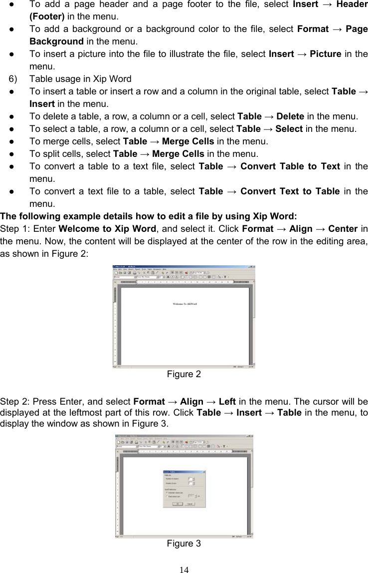 14 ●  To add a page header and a page footer to the file, select Insert → Header (Footer) in the menu. ●  To add a background or a background color to the file, select Format → Page Background in the menu. ●  To insert a picture into the file to illustrate the file, select Insert → Picture in the menu. 6)  Table usage in Xip Word ●  To insert a table or insert a row and a column in the original table, select Table → Insert in the menu. ●  To delete a table, a row, a column or a cell, select Table → Delete in the menu. ●  To select a table, a row, a column or a cell, select Table → Select in the menu. ●  To merge cells, select Table → Merge Cells in the menu. ●  To split cells, select Table → Merge Cells in the menu. ●  To convert a table to a text file, select Table → Convert Table to Text in the menu. ●  To convert a text file to a table, select Table → Convert Text to Table in the menu. The following example details how to edit a file by using Xip Word: Step 1: Enter Welcome to Xip Word, and select it. Click Format → Align → Center in the menu. Now, the content will be displayed at the center of the row in the editing area, as shown in Figure 2:  Figure 2  Step 2: Press Enter, and select Format → Align → Left in the menu. The cursor will be displayed at the leftmost part of this row. Click Table → Insert → Table in the menu, to display the window as shown in Figure 3.  Figure 3 