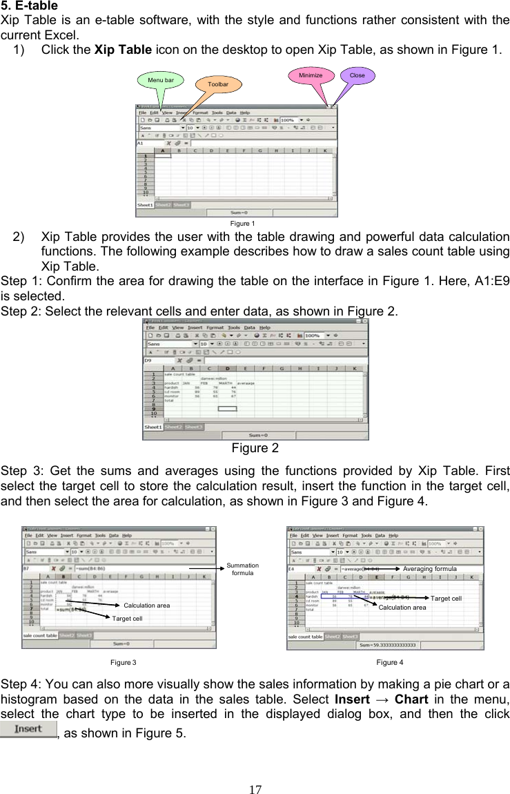 17 5. E-table Xip Table is an e-table software, with the style and functions rather consistent with the current Excel. 1) Click the Xip Table icon on the desktop to open Xip Table, as shown in Figure 1. Figure 1Menu bar ToolbarMinimize Close 2)  Xip Table provides the user with the table drawing and powerful data calculation functions. The following example describes how to draw a sales count table using Xip Table. Step 1: Confirm the area for drawing the table on the interface in Figure 1. Here, A1:E9 is selected. Step 2: Select the relevant cells and enter data, as shown in Figure 2.  Figure 2 Step 3: Get the sums and averages using the functions provided by Xip Table. First select the target cell to store the calculation result, insert the function in the target cell, and then select the area for calculation, as shown in Figure 3 and Figure 4. Figure 3Summation formulaTarget cellCalculation area    Figure 4Averaging formulaCalculation areaTarget cell Step 4: You can also more visually show the sales information by making a pie chart or a histogram based on the data in the sales table. Select Insert  → Chart in the menu, select the chart type to be inserted in the displayed dialog box, and then the click , as shown in Figure 5. 