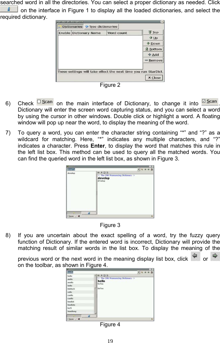 19 searched word in all the directories. You can select a proper dictionary as needed. Click   on the interface in Figure 1 to display all the loaded dictionaries, and select the required dictionary.  Figure 2  6) Check   on the main interface of Dictionary, to change it into  . Dictionary will enter the screen word capturing status, and you can select a word by using the cursor in other windows. Double click or highlight a word. A floating window will pop up near the word, to display the meaning of the word. 7)  To query a word, you can enter the character string containing “*” and “?” as a wildcard for matching. Here, “*” indicates any multiple characters, and “?” indicates a character. Press Enter, to display the word that matches this rule in the left list box. This method can be used to query all the matched words. You can find the queried word in the left list box, as shown in Figure 3.  Figure 3 8)  If you are uncertain about the exact spelling of a word, try the fuzzy query function of Dictionary. If the entered word is incorrect, Dictionary will provide the matching result of similar words in the list box. To display the meaning of the previous word or the next word in the meaning display list box, click   or   on the toolbar, as shown in Figure 4.  Figure 4 