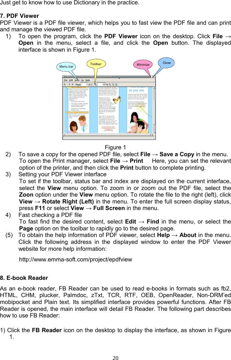 20 Just get to know how to use Dictionary in the practice.  7. PDF Viewer PDF Viewer is a PDF file viewer, which helps you to fast view the PDF file and can print and manage the viewed PDF file. 1)  To open the program, click the PDF Viewer icon on the desktop. Click File → Open in the menu, select a file, and click the Open button. The displayed interface is shown in Figure 1. Menu bar Toolbar Minimize Close Figure 1 2)  To save a copy for the opened PDF file, select File → Save a Copy in the menu. To open the Print manager, select File → Print      Here, you can set the relevant option of the printer, and then click the Print button to complete printing. 3)  Setting your PDF Viewer interface To set if the toolbar, status bar and index are displayed on the current interface, select the View menu option. To zoom in or zoom out the PDF file, select the Zoon option under the View menu option. To rotate the file to the right (left), click View → Rotate Right (Left) in the menu. To enter the full screen display status, press F11 or select View → Full Screen in the menu. 4)  Fast checking a PDF file To fast find the desired content, select Edit → Find in the menu, or select the Page option on the toolbar to rapidly go to the desired page. (5)  To obtain the help information of PDF viewer, select Help → About in the menu. Click the following address in the displayed window to enter the PDF Viewer website for more help information: http://www.emma-soft.com/project/epdfview 8. E-book Reader As an e-book reader, FB Reader can be used to read e-books in formats such as fb2, HTML, CHM, plucker, Palmdoc, zTxt, TCR, RTF, OEB, OpenReader, Non-DRM’ed mobipocket and Plain text. Its simplified interface provides powerful functions. After FB Reader is opened, the main interface will detail FB Reader. The following part describes how to use FB Reader: 1) Click the FB Reader icon on the desktop to display the interface, as shown in Figure 1.         