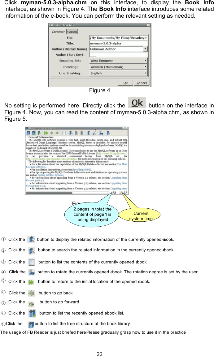 22 Click  myman-5.0.3-alpha.chm on this interface, to display the Book Info interface, as shown in Figure 4. The Book Info interface introduces some related information of the e-book. You can perform the relevant setting as needed.  Figure 4 No setting is performed here. Directly click the    button on the interface in Figure 4. Now, you can read the content of myman-5.0.3-alpha.chm, as shown in Figure 5. Figure 1①②③④⑤⑥⑦⑧⑨The usage of FB Reader is just briefed here. Please gradually grasp how to use it in the practice.2 pages in total; the content of page 1 is being displayedCurrent system timeClick the  button to display the related information of the currently opened e-book.Click the  button to search the related information in the currently opened e-book.Click the  button to list the contents of the currently opened e-book.Click the  button to rotate the currently opened e-book. The rotation degree is set by the user.Click the  button to return to the initial location of the opened e-book.Click the  button to go back.Click the  button to go forward.Click the  button to list the recently opened e-book list.Click the  button to list the tree structure of the book library. 