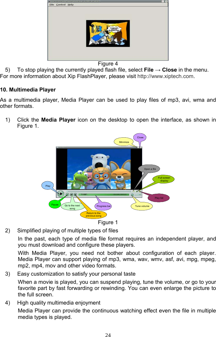 24  Figure 4 5)  To stop playing the currently played flash file, select File → Close in the menu. For more information about Xip FlashPlayer, please visit http://www.xiptech.com. 10. Multimedia Player As a multimedia player, Media Player can be used to play files of mp3, avi, wma and other formats. 1) Click the Media Player icon on the desktop to open the interface, as shown in Figure 1. PlayPause Go to the next songReturn to the previous songProgress bar Tune volumeOpen a fileFull screen displayPlay listMinimizeClose Figure 1 2)  Simplified playing of multiple types of files In the past, each type of media file format requires an independent player, and you must download and configure these players. With Media Player, you need not bother about configuration of each player. Media Player can support playing of mp3, wma, wav, wmv, asf, avi, mpg, mpeg, mp2, mp4, mov and other video formats. 3)  Easy customization to satisfy your personal taste When a movie is played, you can suspend playing, tune the volume, or go to your favorite part by fast forwarding or rewinding. You can even enlarge the picture to the full screen. 4)  High quality multimedia enjoyment Media Player can provide the continuous watching effect even the file in multiple media types is played. 