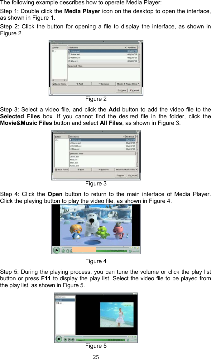 25 The following example describes how to operate Media Player: Step 1: Double click the Media Player icon on the desktop to open the interface, as shown in Figure 1. Step 2: Click the button for opening a file to display the interface, as shown in Figure 2.  Figure 2 Step 3: Select a video file, and click the Add button to add the video file to the Selected Files box. If you cannot find the desired file in the folder, click the Movie&amp;Music Files button and select All Files, as shown in Figure 3.  Figure 3 Step 4: Click the Open button to return to the main interface of Media Player. Click the playing button to play the video file, as shown in Figure 4.  Figure 4 Step 5: During the playing process, you can tune the volume or click the play list button or press F11 to display the play list. Select the video file to be played from the play list, as shown in Figure 5.  Figure 5 