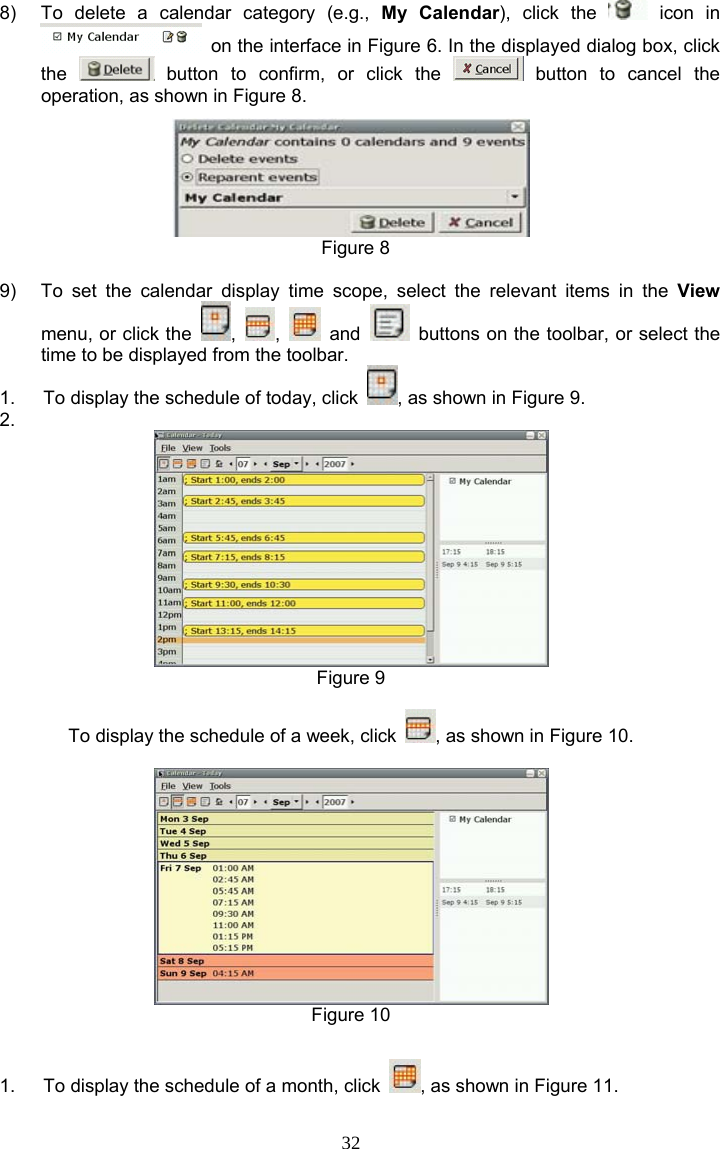 32 8)  To delete a calendar category (e.g., My Calendar), click the   icon  in   on the interface in Figure 6. In the displayed dialog box, click the   button to confirm, or click the   button to cancel the operation, as shown in Figure 8.   Figure 8  9)  To set the calendar display time scope, select the relevant items in the View menu, or click the  ,  ,   and    buttons on the toolbar, or select the time to be displayed from the toolbar. 1.  To display the schedule of today, click  , as shown in Figure 9. 2.   Figure 9  To display the schedule of a week, click  , as shown in Figure 10.   Figure 10  1.  To display the schedule of a month, click  , as shown in Figure 11. 