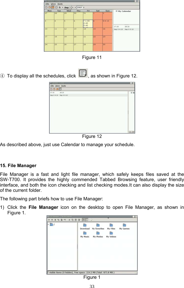 33  Figure 11  ④  To display all the schedules, click  , as shown in Figure 12.  Figure 12 As described above, just use Calendar to manage your schedule. 15. File Manager File Manager is a fast and light file manager, which safely keeps files saved at the SW-T700. It provides the highly commended Tabbed Browsing feature, user friendly interface, and both the icon checking and list checking modes.It can also display the size of the current folder. The following part briefs how to use File Manager: 1) Click the File Manager icon on the desktop to open File Manager, as shown in Figure 1.  Figure 1 