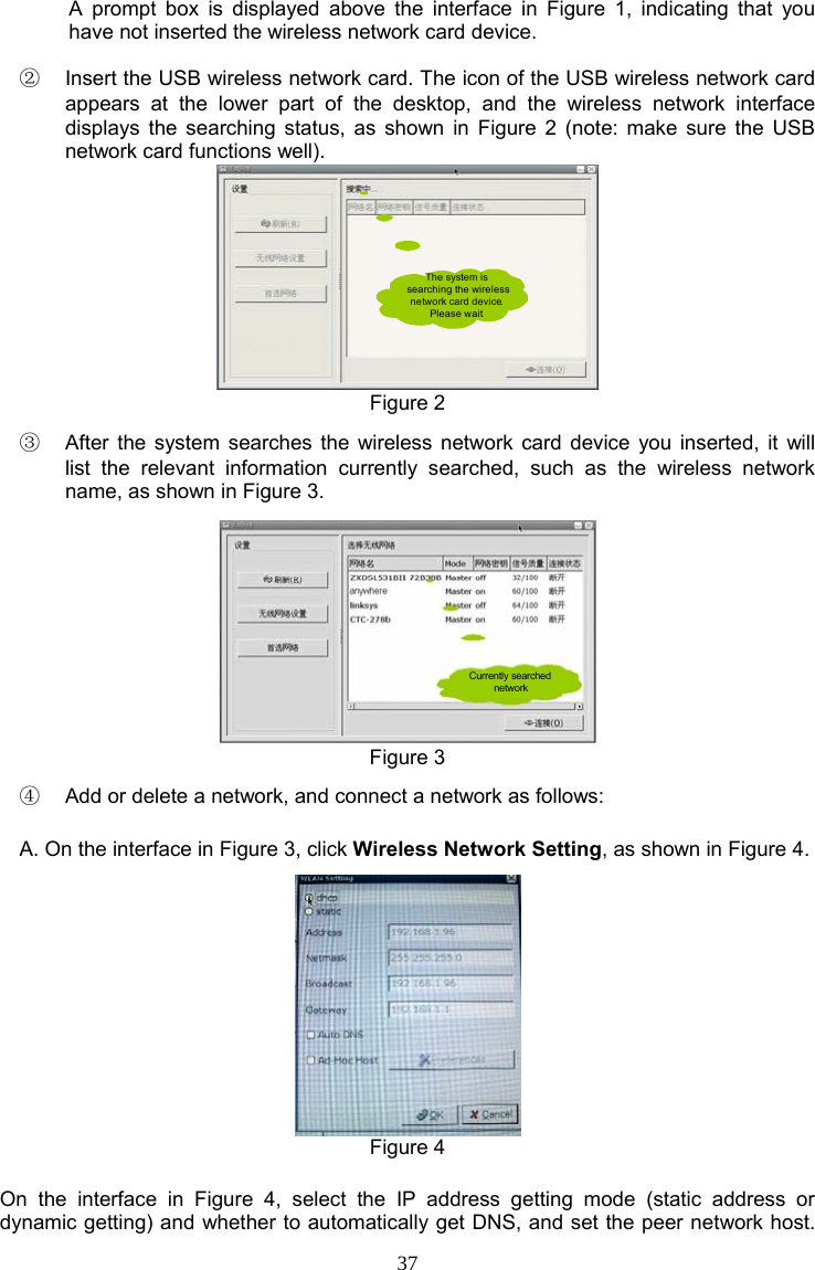 37 A prompt box is displayed above the interface in Figure 1, indicating that you have not inserted the wireless network card device. ②  Insert the USB wireless network card. The icon of the USB wireless network card appears at the lower part of the desktop, and the wireless network interface displays the searching status, as shown in Figure 2 (note: make sure the USB network card functions well). The system is searching the wireless network card device. Please wait. Figure 2 ③  After the system searches the wireless network card device you inserted, it will list the relevant information currently searched, such as the wireless network name, as shown in Figure 3. Currently searched network Figure 3 ④  Add or delete a network, and connect a network as follows: A. On the interface in Figure 3, click Wireless Network Setting, as shown in Figure 4.  Figure 4 On the interface in Figure 4, select the IP address getting mode (static address or dynamic getting) and whether to automatically get DNS, and set the peer network host. 