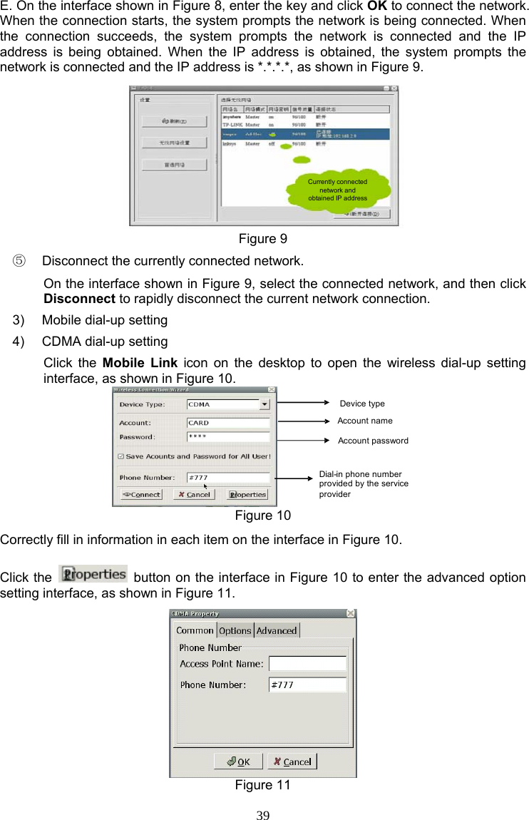 39 E. On the interface shown in Figure 8, enter the key and click OK to connect the network. When the connection starts, the system prompts the network is being connected. When the connection succeeds, the system prompts the network is connected and the IP address is being obtained. When the IP address is obtained, the system prompts the network is connected and the IP address is *.*.*.*, as shown in Figure 9. Currently connected network and obtained IP address Figure 9 ⑤  Disconnect the currently connected network. On the interface shown in Figure 9, select the connected network, and then click Disconnect to rapidly disconnect the current network connection. 3)  Mobile dial-up setting 4)  CDMA dial-up setting Click the Mobile Link icon on the desktop to open the wireless dial-up setting interface, as shown in Figure 10. Device typeAccount nameAccount passwordDial-in phone number provided by the service provider Figure 10 Correctly fill in information in each item on the interface in Figure 10. Click the    button on the interface in Figure 10 to enter the advanced option setting interface, as shown in Figure 11.  Figure 11 
