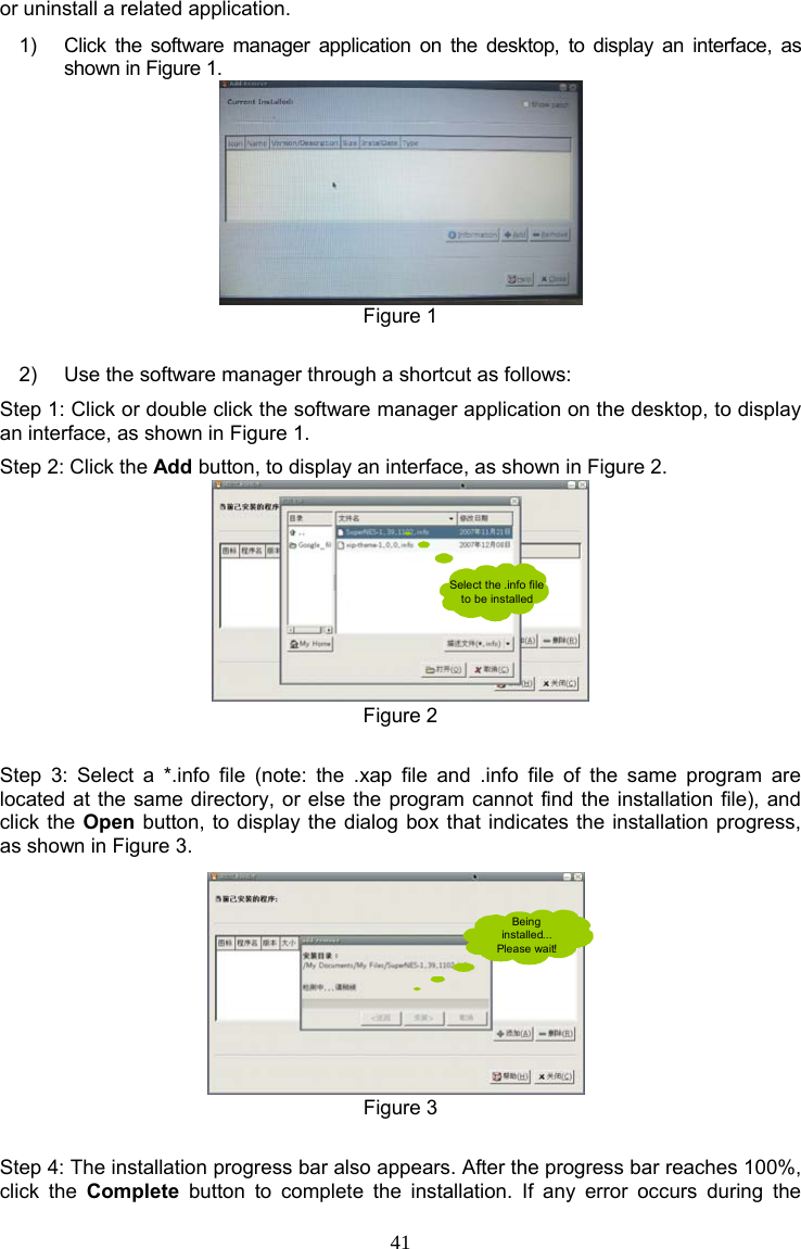 41 or uninstall a related application. 1)  Click the software manager application on the desktop, to display an interface, as shown in Figure 1.  Figure 1  2)  Use the software manager through a shortcut as follows: Step 1: Click or double click the software manager application on the desktop, to display an interface, as shown in Figure 1. Step 2: Click the Add button, to display an interface, as shown in Figure 2. Select the .info file to be installed Figure 2  Step 3: Select a *.info file (note: the .xap file and .info file of the same program are located at the same directory, or else the program cannot find the installation file), and click the Open button, to display the dialog box that indicates the installation progress, as shown in Figure 3. Being installed... Please wait! Figure 3  Step 4: The installation progress bar also appears. After the progress bar reaches 100%, click the Complete button to complete the installation. If any error occurs during the 