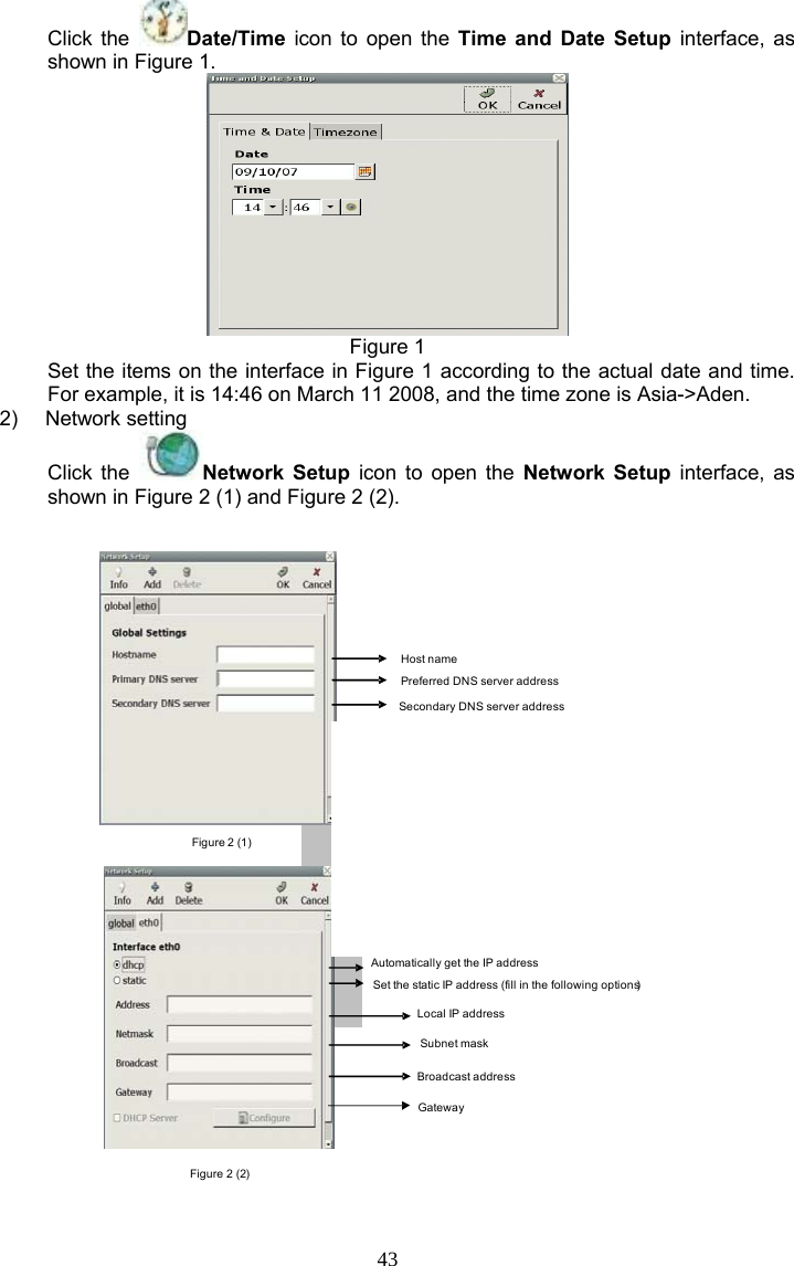 43 Click the  Date/Time icon to open the Time and Date Setup interface, as shown in Figure 1.  Figure 1 Set the items on the interface in Figure 1 according to the actual date and time. For example, it is 14:46 on March 11 2008, and the time zone is Asia-&gt;Aden. 2) Network setting Click the  Network Setup icon to open the Network Setup interface, as shown in Figure 2 (1) and Figure 2 (2). Figure 2 (1)Figure 2 (2)Host namePreferred DNS server addressSecondary DNS server addressAutomatically get the IP addressSet the static IP address (fill in the following options)Local IP addressSubnet maskBroadcast addressGateway 