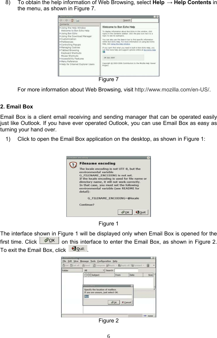 6 8)  To obtain the help information of Web Browsing, select Help → Help Contents in the menu, as shown in Figure 7.  Figure 7 For more information about Web Browsing, visit http://www.mozilla.com/en-US/. 2. Email Box Email Box is a client email receiving and sending manager that can be operated easily just like Outlook. If you have ever operated Outlook, you can use Email Box as easy as turning your hand over. 1)  Click to open the Email Box application on the desktop, as shown in Figure 1:  Figure 1 The interface shown in Figure 1 will be displayed only when Email Box is opened for the first time. Click    on this interface to enter the Email Box, as shown in Figure 2. To exit the Email Box, click  .  Figure 2 