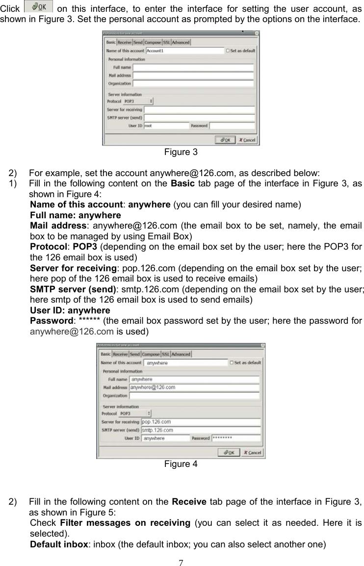 7 Click   on this interface, to enter the interface for setting the user account, as shown in Figure 3. Set the personal account as prompted by the options on the interface.  Figure 3  2)  For example, set the account anywhere@126.com, as described below: 1)  Fill in the following content on the Basic tab page of the interface in Figure 3, as shown in Figure 4: Name of this account: anywhere (you can fill your desired name) Full name: anywhere Mail address: anywhere@126.com (the email box to be set, namely, the email box to be managed by using Email Box) Protocol: POP3 (depending on the email box set by the user; here the POP3 for the 126 email box is used) Server for receiving: pop.126.com (depending on the email box set by the user; here pop of the 126 email box is used to receive emails) SMTP server (send): smtp.126.com (depending on the email box set by the user; here smtp of the 126 email box is used to send emails) User ID: anywhere Password: ****** (the email box password set by the user; here the password for anywhere@126.com is used)  Figure 4   2)  Fill in the following content on the Receive tab page of the interface in Figure 3, as shown in Figure 5: Check  Filter messages on receiving (you can select it as needed. Here it is selected). Default inbox: inbox (the default inbox; you can also select another one) 