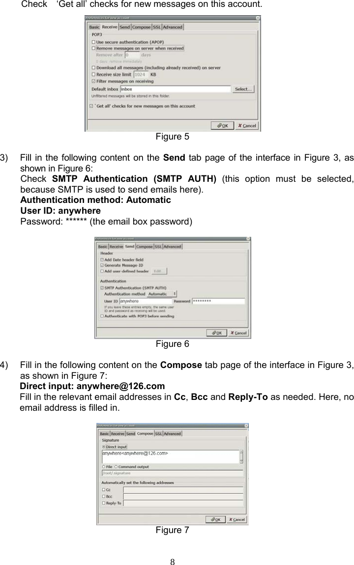 8 Check    ‘Get all’ checks for new messages on this account.  Figure 5  3)  Fill in the following content on the Send tab page of the interface in Figure 3, as shown in Figure 6: Check  SMTP Authentication (SMTP AUTH) (this option must be selected, because SMTP is used to send emails here). Authentication method: Automatic User ID: anywhere Password: ****** (the email box password)   Figure 6  4)  Fill in the following content on the Compose tab page of the interface in Figure 3, as shown in Figure 7: Direct input: anywhere@126.com Fill in the relevant email addresses in Cc, Bcc and Reply-To as needed. Here, no email address is filled in.   Figure 7  