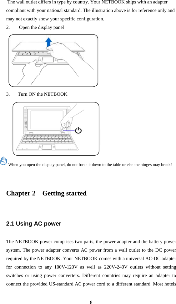8  The wall outlet differs in type by country. Your NETBOOK ships with an adapter compliant with your national standard. The illustration above is for reference only and may not exactly show your specific configuration. 2.  Open the display panel  3. Turn ON the NETBOOK  When you open the display panel, do not force it down to the table or else the hinges may break!   Chapter 2    Getting started 2.1 Using AC power The NETBOOK power comprises two parts, the power adapter and the battery power system. The power adapter converts AC power from a wall outlet to the DC power required by the NETBOOK. Your NETBOOK comes with a universal AC-DC adapter for connection to any 100V-120V as well as 220V-240V outlets without setting switches or using power converters. Different countries may require an adapter to connect the provided US-standard AC power cord to a different standard. Most hotels 