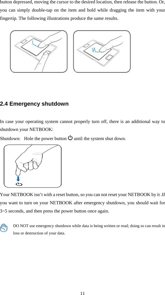 11  button depressed, moving the cursor to the desired location, then release the button. Or, you can simply double-tap on the item and hold while dragging the item with your fingertip. The following illustrations produce the same results.   2.4 Emergency shutdown  In case your operating system cannot properly turn off, there is an additional way to shutdown your NETBOOK: Shutdown:   Hole the power button   until the system shut down.  Your NETBOOK isn’t with a reset button, so you can not reset your NETBOOK by it .If you want to turn on your NETBOOK after emergency shutdown, you should wait for 3~5 seconds, and then press the power button once again.  DO NOT use emergency shutdown while data is being written or read; doing so can result in loss or destruction of your data. 