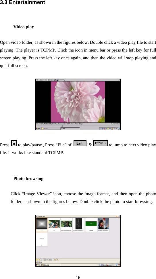 16  3.3 Entertainment Video play  Open video folder, as shown in the figures below. Double click a video play file to start playing. The player is TCPMP. Click the icon in menu bar or press the left key for full screen playing. Press the left key once again, and then the video will stop playing and quit full screen.    Press   to play/pause , Press “File” of     &amp;   to jump to next video play file. It works like standard TCPMP.  Photo browsing Click “Image Viewer” icon, choose the image format, and then open the photo folder, as shown in the figures below. Double click the photo to start browsing.   