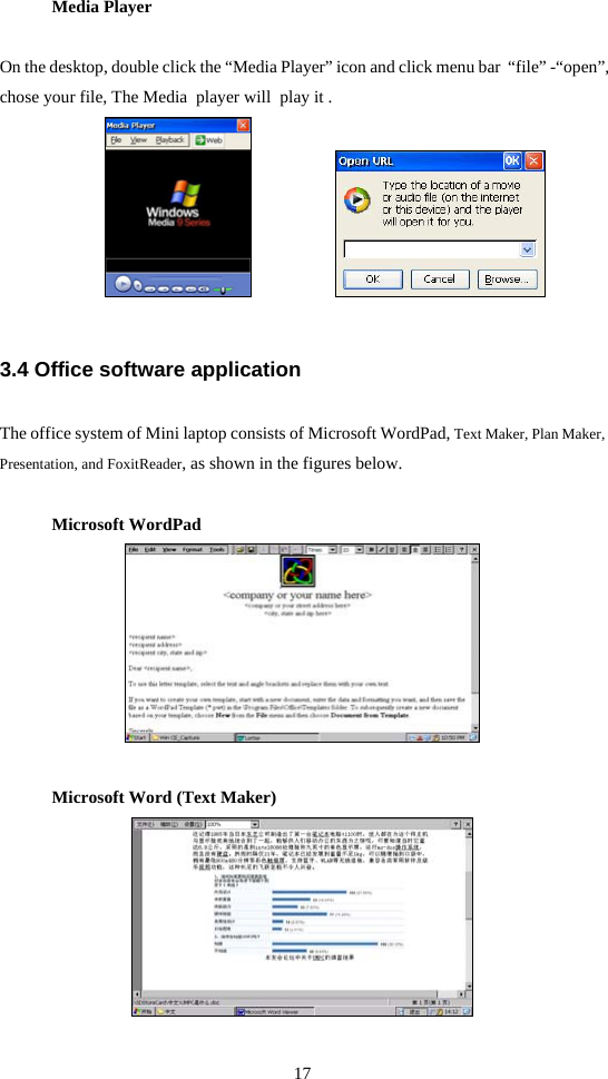 17  Media Player On the desktop, double click the “Media Player” icon and click menu bar  “file” -“open”, chose your file, The Media  player will  play it .               3.4 Office software application The office system of Mini laptop consists of Microsoft WordPad, Text Maker, Plan Maker, Presentation, and FoxitReader, as shown in the figures below. Microsoft WordPad  Microsoft Word (Text Maker)  
