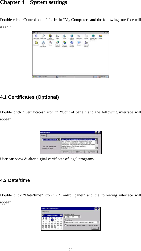 20  Chapter 4    System settings Double click “Control panel” folder in “My Computer” and the following interface will appear.   4.1 Certificates (Optional) Double click “Certificates” icon in “Control panel” and the following interface will appear.   User can view &amp; alter digital certificate of legal programs.  4.2 Date/time Double click “Date/time” icon in “Control panel” and the following interface will appear.   