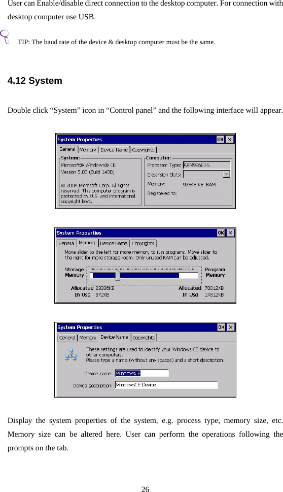 26  User can Enable/disable direct connection to the desktop computer. For connection with desktop computer use USB.  TIP: The baud rate of the device &amp; desktop computer must be the same.  4.12 System  Double click “System” icon in “Control panel” and the following interface will appear.         Display the system properties of the system, e.g. process type, memory size, etc. Memory size can be altered here. User can perform the operations following the prompts on the tab.  