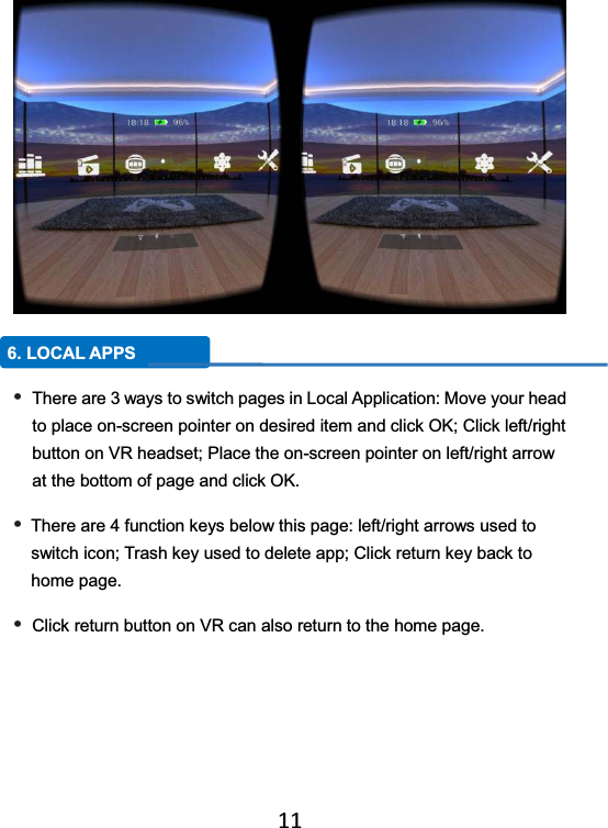   11   6. LOCAL APPS • There are 3 ways to switch pages in Local Application: Move your head to place on-screen pointer on desired item and click OK; Click left/right button on VR headset; Place the on-screen pointer on left/right arrow at the bottom of page and click OK. • There are 4 function keys below this page: left/right arrows used to switch icon; Trash key used to delete app; Click return key back to home page. • Click return button on VR can also return to the home page. 
