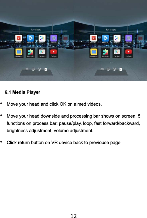   12 6.1 Media Player • Move your head and click OK on aimed videos.     • Move your head downside and processing bar shows on screen. 5 functions on process bar: pause/play, loop, fast forward/backward, brightness adjustment, volume adjustment. • Click return button on VR device back to previouse page. 