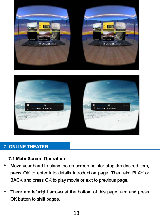   13 7. ONLINE THEATER 7.1 Main Screen Operation • Move your head to place the on-screen pointer atop the desired item, press OK to enter into details introduction page. Then aim PLAY or BACK and press OK to play movie or exit to previous page. • There are left/right arrows at the bottom of this page, aim and press OK button to shift pages.   