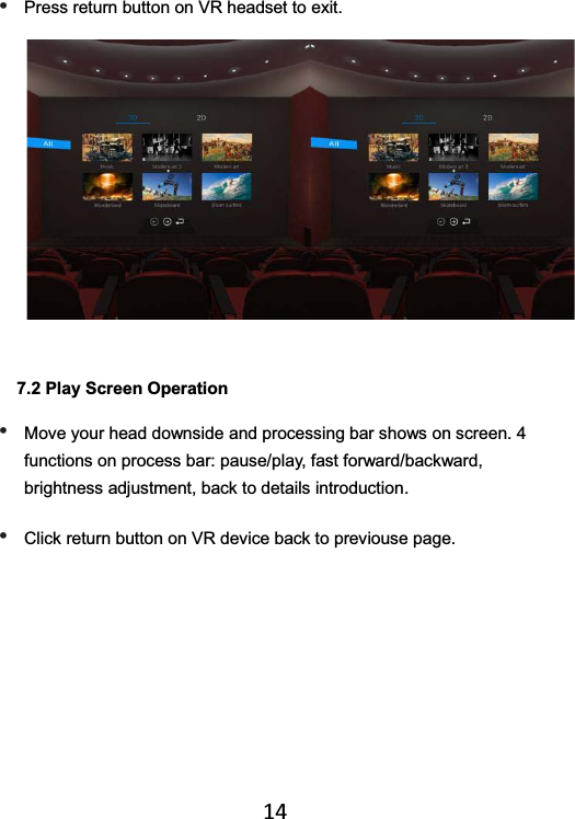   14• Press return button on VR headset to exit.  7.2 Play Screen Operation • Move your head downside and processing bar shows on screen. 4 functions on process bar: pause/play, fast forward/backward, brightness adjustment, back to details introduction. • Click return button on VR device back to previouse page.  