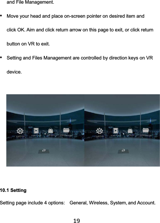   19and File Management. • Move your head and place on-screen pointer on desired item and click OK. Aim and click return arrow on this page to exit, or click return button on VR to exit. • Setting and Files Management are controlled by direction keys on VR device.   10.1 Setting   Setting page include 4 options:    General, Wireless, System, and Account. 