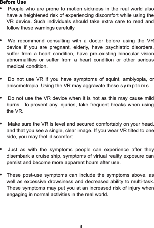   3 Before Use • People who are prone to motion sickness in the real world also have a heightened risk of experiencing discomfort while using the VR device. Such individuals should take extra care to read and follow these warnings carefully.  • We recommend consulting with a doctor before using the VR device if you are pregnant, elderly, have psychiatric disorders, suffer from a heart condition, have pre-existing binocular vision abnormalities or suffer from a heart condition or other serious medical condition.  • Do not use VR if you have symptoms of squint, amblyopia, or anisometropia. Using the VR may aggravate these s y m p t o m s .  • Do not use the VR device when it is hot as this may cause mild burns.  To prevent any injuries, take frequent breaks when using the VR.  • Make sure the VR is level and secured comfortably on your head, and that you see a single, clear image. If you wear VR tilted to one side, you may feel  discomfort.  • Just as with the symptoms people can experience after they disembark a cruise ship, symptoms of virtual reality exposure can persist and become more apparent hours after use.  • These post-use symptoms can include the symptoms above, as well as excessive drowsiness and decreased ability to multi-task. These symptoms may put you at an increased risk of injury when engaging in normal activities in the real world. 