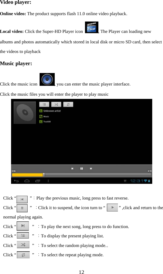  12 Video player: Online video: The product supports flash 11.0 online video playback. Local video: Click the Super-HD Player icon  , The Player can loading new albums and photos automatically which stored in local disk or micro SD card, then select the videos to playback Music player: Click the music icon  , you can enter the music player interface.   Click the music files you will enter the player to play music   Click “      ”：Play the previous music, long press to fast reverse. Click “      ” ：Click it to suspend, the icon turn to “            ” ,click and return to the normal playing again. Click “       ” ：To play the next song, long press to do function. Click “       ” ：To display the present playing list. Click “       ” ：To select the random playing mode.。 Click “       ” ：To select the repeat playing mode. 