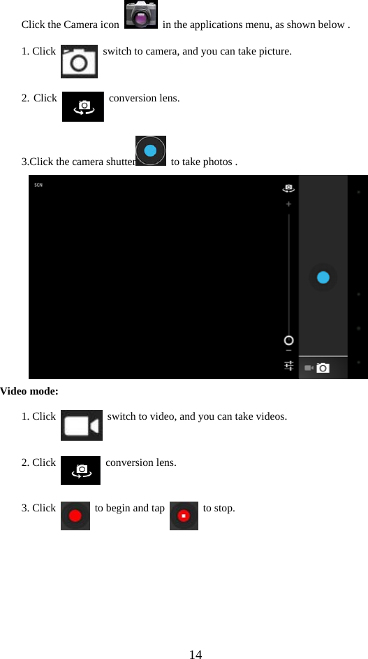  14 Click the Camera icon    in the applications menu, as shown below . 1. Click    switch to camera, and you can take picture. 2. Click   conversion lens. 3.Click the camera shutter   to take photos .      Video mode: 1. Click    switch to video, and you can take videos. 2. Click   conversion lens. 3. Click    to begin and tap   to stop.  