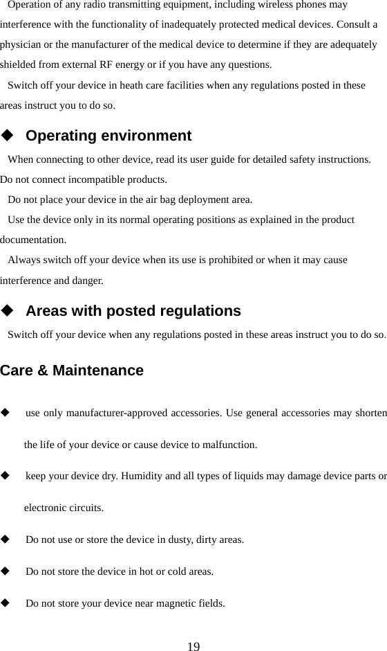  19 Operation of any radio transmitting equipment, including wireless phones may interference with the functionality of inadequately protected medical devices. Consult a physician or the manufacturer of the medical device to determine if they are adequately shielded from external RF energy or if you have any questions.   Switch off your device in heath care facilities when any regulations posted in these areas instruct you to do so.  Operating environment When connecting to other device, read its user guide for detailed safety instructions.   Do not connect incompatible products.   Do not place your device in the air bag deployment area. Use the device only in its normal operating positions as explained in the product documentation. Always switch off your device when its use is prohibited or when it may cause interference and danger.  Areas with posted regulations Switch off your device when any regulations posted in these areas instruct you to do so. Care &amp; Maintenance  use only manufacturer-approved accessories. Use general accessories may shorten the life of your device or cause device to malfunction.    keep your device dry. Humidity and all types of liquids may damage device parts or electronic circuits.  Do not use or store the device in dusty, dirty areas.  Do not store the device in hot or cold areas.  Do not store your device near magnetic fields. 