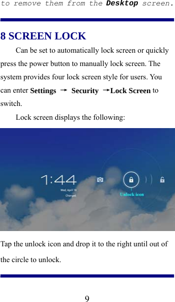  9to remove them from the Desktop screen.  8 SCREEN LOCK Can be set to automatically lock screen or quickly press the power button to manually lock screen. The system provides four lock screen style for users. You can enter Settings  → Security →Lock Screen to switch. Lock screen displays the following:  Tap the unlock icon and drop it to the right until out of the circle to unlock.  