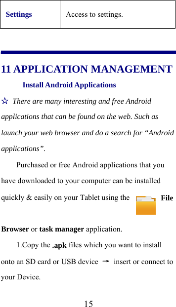  15Settings Access to settings.   11 APPLICATION MANAGEMENT Install Android Applications   ☆ There are many interesting and free Android applications that can be found on the web. Such as launch your web browser and do a search for “Android applications”.  Purchased or free Android applications that you have downloaded to your computer can be installed quickly &amp; easily on your Tablet using the   File Browser or task manager application.   1.Copy the .apk files which you want to install onto an SD card or USB device  → insert or connect to your Device.   