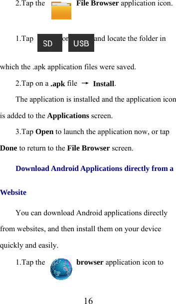  162.Tap the   File Browser application icon.   1.Tap  or and locate the folder in which the .apk application files were saved.   2.Tap on a .apk file  → Install.    The application is installed and the application icon is added to the Applications screen.   3.Tap Open to launch the application now, or tap Done to return to the File Browser screen.    Download Android Applications directly from a Website  You can download Android applications directly from websites, and then install them on your device quickly and easily.   1.Tap the   browser application icon to 