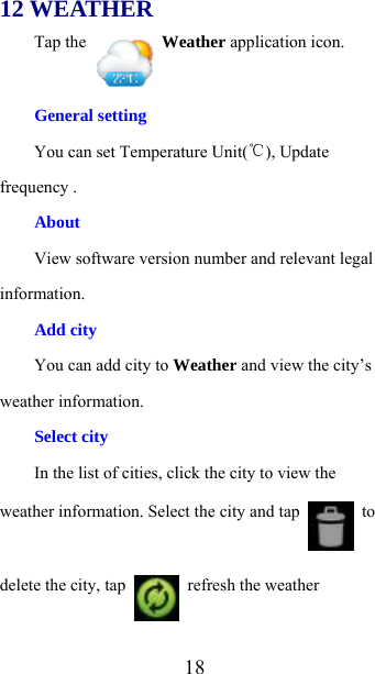  1812 WEATHER Tap the   Weather application icon. General setting You can set Temperature Unit(℃), Update frequency . About View software version number and relevant legal information. Add city You can add city to Weather and view the city’s weather information. Select city   In the list of cities, click the city to view the weather information. Select the city and tap   to delete the city, tap    refresh the weather 
