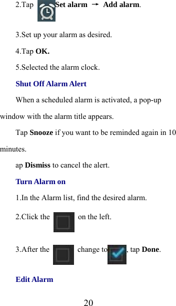  202.Tap  Set alarm → Add alarm. 3.Set up your alarm as desired. 4.Tap OK. 5.Selected the alarm clock. Shut Off Alarm Alert When a scheduled alarm is activated, a pop-up window with the alarm title appears. Tap Snooze if you want to be reminded again in 10 minutes. ap Dismiss to cancel the alert. Turn Alarm on 1.In the Alarm list, find the desired alarm. 2.Click the   on the left. 3.After the   change to , tap Done. Edit Alarm 