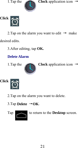 211.Tap the   Clock application icon  →Click  . 2.Tap on the alarm you want to edit  → make desired edits. 3.After editing, tap OK. Delete Alarm 1.Tap the   Clock application icon  →Click  . 2.Tap on the alarm you want to delete. 3.Tap Delete →OK. Tap    to return to the Desktop screen. 