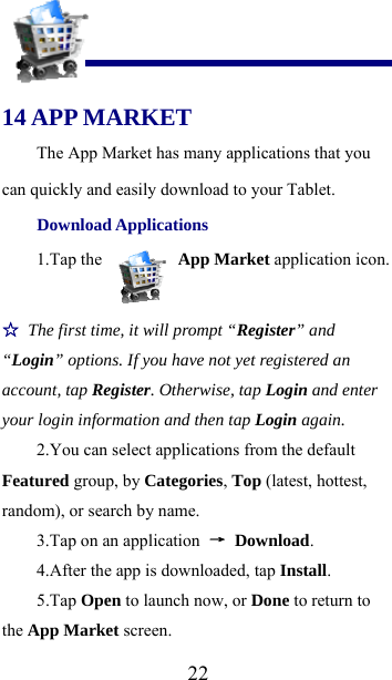  22 14 APP MARKET The App Market has many applications that you can quickly and easily download to your Tablet. Download Applications 1.Tap the   App Market application icon. ☆ The first time, it will prompt “Register” and “Login” options. If you have not yet registered an account, tap Register. Otherwise, tap Login and enter your login information and then tap Login again. 2.You can select applications from the default Featured group, by Categories, Top (latest, hottest, random), or search by name. 3.Tap on an application  → Download. 4.After the app is downloaded, tap Install. 5.Tap Open to launch now, or Done to return to the App Market screen. 
