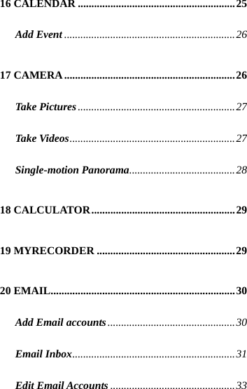  16 CALENDAR ..........................................................25 Add Event...............................................................26 17 CAMERA...............................................................26 Take Pictures..........................................................27 Take Videos.............................................................27 Single-motion Panorama.......................................28 18 CALCULATOR.....................................................29 19 MYRECORDER ...................................................29 20 EMAIL....................................................................30 Add Email accounts...............................................30 Email Inbox............................................................31 Edit Email Accounts..............................................33 