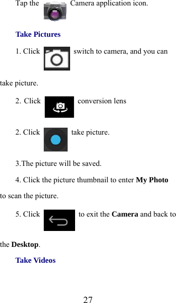  27Tap the   Camera application icon. Take Pictures 1. Click    switch to camera, and you can take picture. 2. Click   conversion lens 2. Click   take picture. 3.The picture will be saved. 4. Click the picture thumbnail to enter My Photo to scan the picture. 5. Click    to exit the Camera and back to the Desktop. Take Videos 