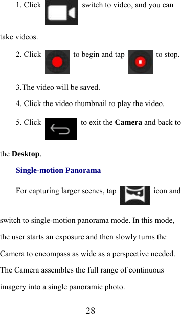  281. Click    switch to video, and you can take videos. 2. Click    to begin and tap   to stop. 3.The video will be saved. 4. Click the video thumbnail to play the video. 5. Click    to exit the Camera and back to the Desktop. Single-motion Panorama For capturing larger scenes, tap   icon and switch to single-motion panorama mode. In this mode, the user starts an exposure and then slowly turns the Camera to encompass as wide as a perspective needed. The Camera assembles the full range of continuous imagery into a single panoramic photo. 