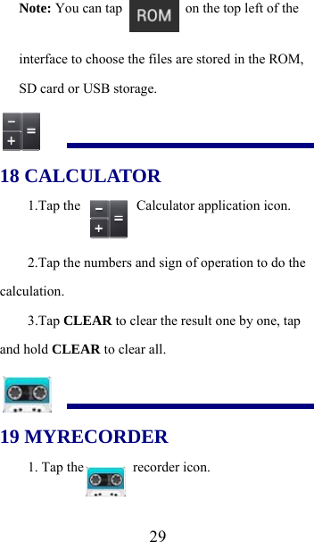  29Note: You can tap    on the top left of the interface to choose the files are stored in the ROM, SD card or USB storage.  18 CALCULATOR 1.Tap the    Calculator application icon. 2.Tap the numbers and sign of operation to do the calculation. 3.Tap CLEAR to clear the result one by one, tap and hold CLEAR to clear all.  19 MYRECORDER 1. Tap the  recorder icon. 