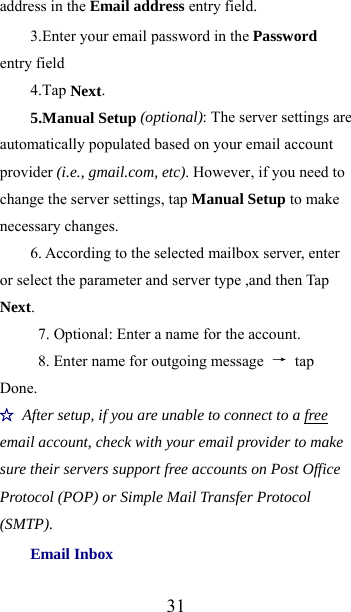  31address in the Email address entry field. 3.Enter your email password in the Password entry field 4.Tap Next. 5.Manual Setup (optional): The server settings are automatically populated based on your email account provider (i.e., gmail.com, etc). However, if you need to change the server settings, tap Manual Setup to make necessary changes. 6. According to the selected mailbox server, enter or select the parameter and server type ,and then Tap Next.            7. Optional: Enter a name for the account.   8. Enter name for outgoing message  → tap Done. ☆ After setup, if you are unable to connect to a free email account, check with your email provider to make sure their servers support free accounts on Post Office Protocol (POP) or Simple Mail Transfer Protocol (SMTP). Email Inbox 