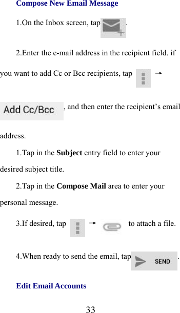  33Compose New Email Message   1.On the Inbox screen, tap .  2.Enter the e-mail address in the recipient field. if you want to add Cc or Bcc recipients, tap   →, and then enter the recipient’s email address. 1.Tap in the Subject entry field to enter your desired subject title. 2.Tap in the Compose Mail area to enter your personal message. 3.If desired, tap   →   to attach a file. 4.When ready to send the email, tap . Edit Email Accounts   