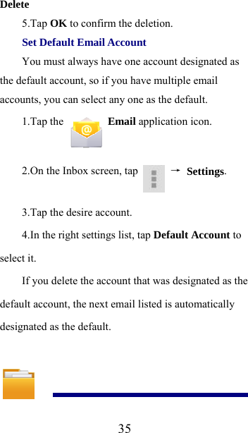  35Delete  5.Tap OK to confirm the deletion.   Set Default Email Account   You must always have one account designated as the default account, so if you have multiple email accounts, you can select any one as the default.   1.Tap the   Email application icon.   2.On the Inbox screen, tap   → Settings.  3.Tap the desire account. 4.In the right settings list, tap Default Account to select it.   If you delete the account that was designated as the default account, the next email listed is automatically designated as the default.   
