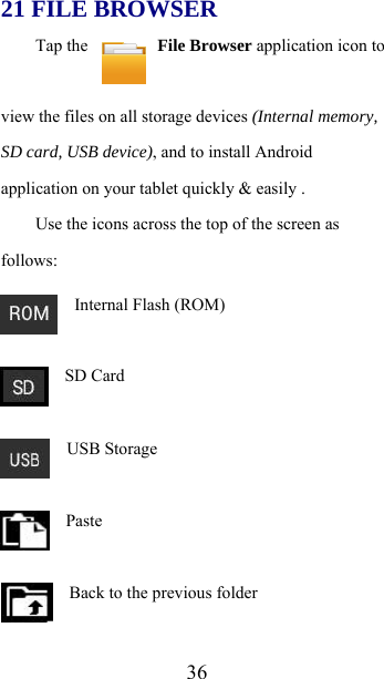  3621 FILE BROWSER Tap the   File Browser application icon to view the files on all storage devices (Internal memory, SD card, USB device), and to install Android application on your tablet quickly &amp; easily . Use the icons across the top of the screen as follows:   Internal Flash (ROM)   SD Card   USB Storage   Paste     Back to the previous folder 