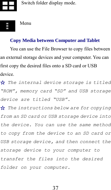  37  Switch folder display mode.   Menu Copy Media between Computer and Tablet You can use the File Browser to copy files between an external storage devices and your computer. You can first copy the desired files onto a SD card or USB device. ☆ The internal device storage is titled “ROM”, memory card “SD” and USB storage device are titled “USB”. ☆ The instructions below are for copying from an SD card or USB storage device into the device. You can use the same method to copy from the device to an SD card or USB storage device, and then connect the storage device to your computer to transfer the files into the desired folder on your computer. 