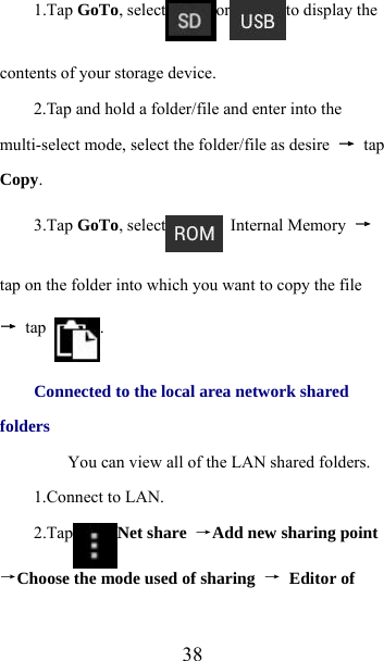  381.Tap GoTo, select or to display the contents of your storage device. 2.Tap and hold a folder/file and enter into the multi-select mode, select the folder/file as desire  → tap Copy. 3.Tap GoTo, select  Internal Memory → tap on the folder into which you want to copy the file → tap  . Connected to the local area network shared folders         You can view all of the LAN shared folders. 1.Connect to LAN. 2.Tap Net share →Add new sharing point →Choose the mode used of sharing → Editor of 