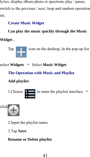  41lyrics, display album photo or spectrum, play / pause, switch to the previous / next, loop and random operation etc. Create Music Widget Can play the music quickly through the Music Widget . Tap    icon on the desktop, In the pop-up list select Widgets  → Select Music Widget. The Operation with Music and Playlist Add playlist 1.Choose    to enter the playlist interface  → click . 2.Input the playlist name. 3.Tap Save. Rename or Delete playlist 